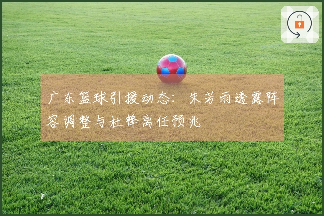 广东篮球引援动态：朱芳雨透露阵容调整与杜锋离任预兆
