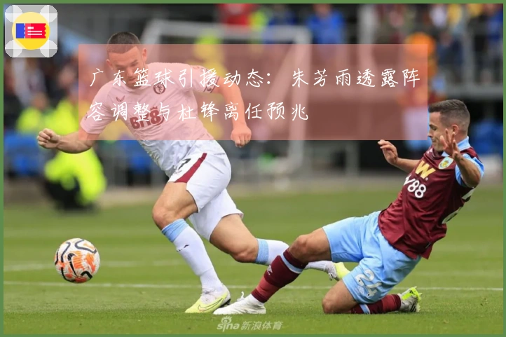 广东篮球引援动态：朱芳雨透露阵容调整与杜锋离任预兆